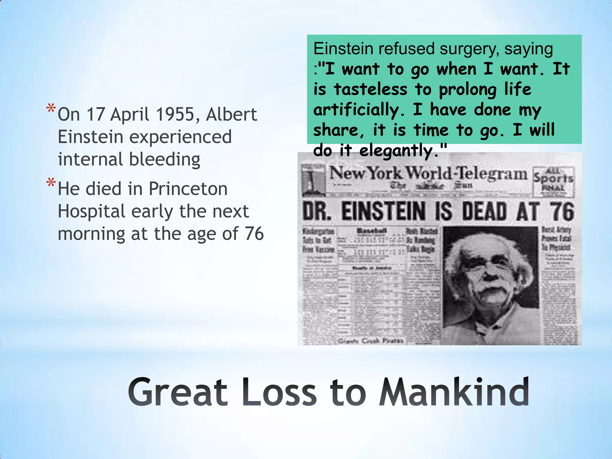 Einstein refused surgery, saying
                             :"I want to go when I want. It
                             is tasteless to prolong life
* On 17 April 1955, Albert   artificially. I have done my
 Einstein experienced        share, it is time to go. I will
                             do it elegantly."
 internal bleeding
* He died in Princeton
 Hospital early the next
 morning at the age of 76
 