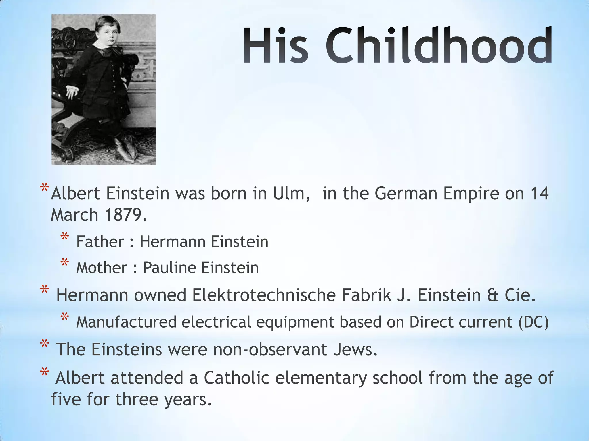 * Albert Einstein was born in Ulm,    in the German Empire on 14
 March 1879.
  *   Father : Hermann Einstein
  *   Mother : Pauline Einstein
* Hermann owned Elektrotechnische Fabrik J. Einstein & Cie.
  *   Manufactured electrical equipment based on Direct current (DC)
* The Einsteins were non-observant Jews.
* Albert attended a Catholic elementary school from the age of
 five for three years.
 