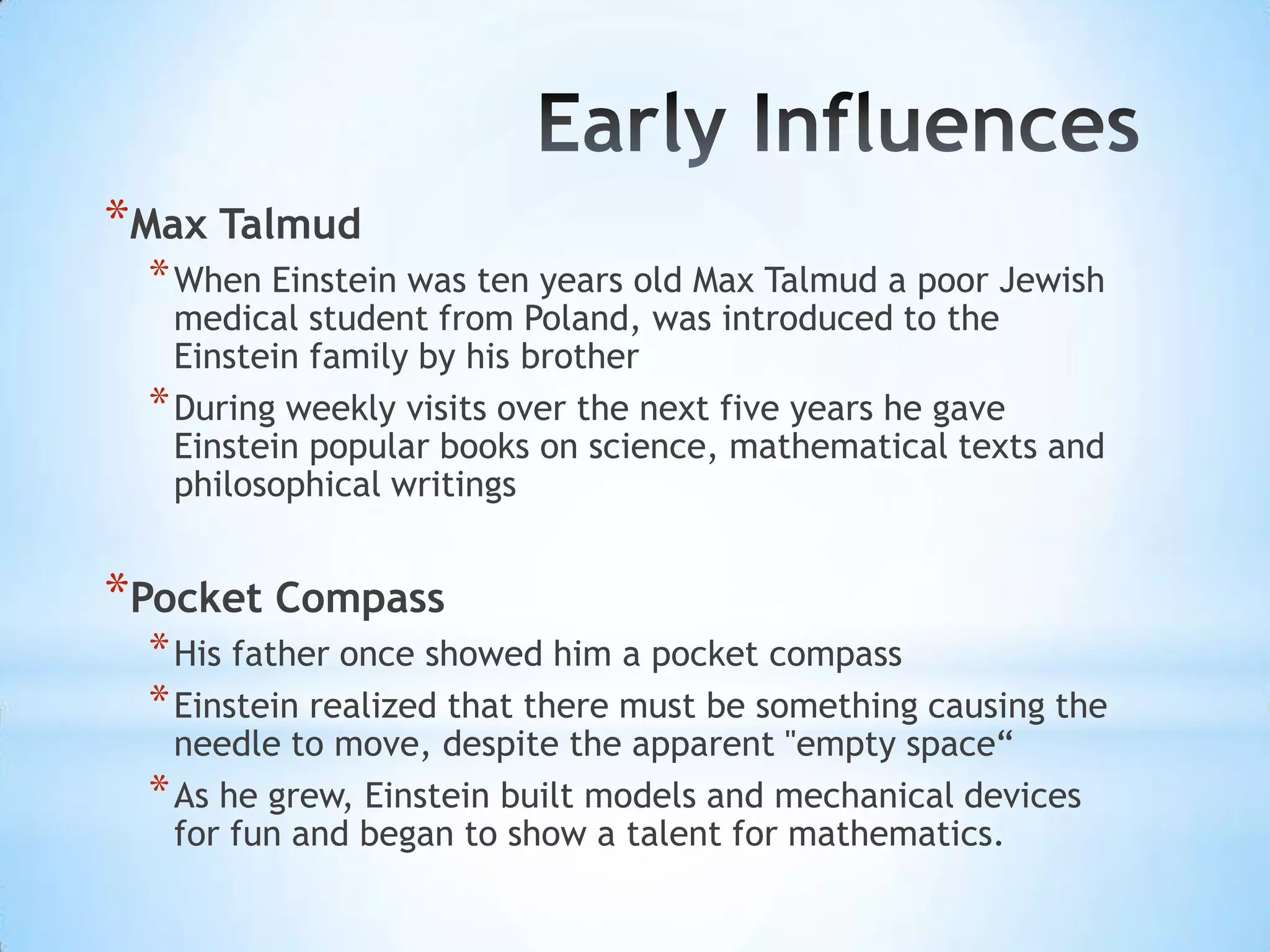 *Max Talmud
 * When Einstein was ten years old Max Talmud a poor Jewish
   medical student from Poland, was introduced to the
   Einstein family by his brother
 * During weekly visits over the next five years he gave
   Einstein popular books on science, mathematical texts and
   philosophical writings


*Pocket Compass
 * His father once showed him a pocket compass
 * Einstein realized that there must be something causing the
   needle to move, despite the apparent "empty space“
 * As he grew, Einstein built models and mechanical devices
   for fun and began to show a talent for mathematics.
 