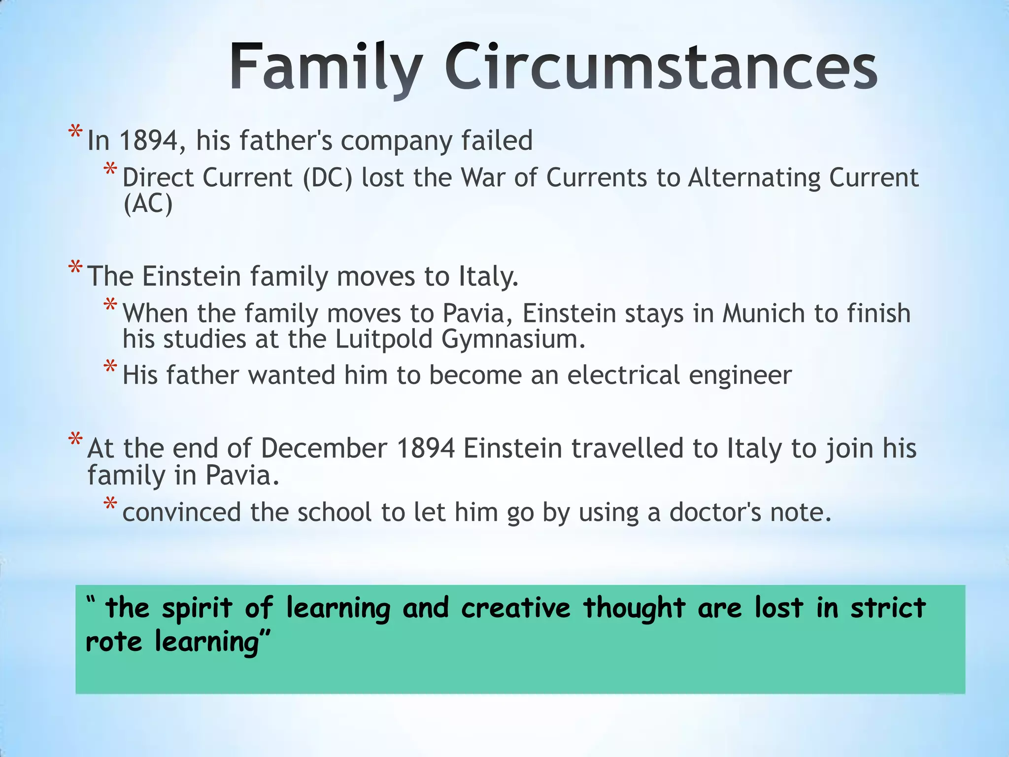 * In 1894, his father's company failed
  * Direct Current (DC) lost the War of Currents to Alternating Current
    (AC)

* The Einstein family moves to Italy.
   * When the family moves to Pavia, Einstein stays in Munich to finish
    his studies at the Luitpold Gymnasium.
  * His father wanted him to become an electrical engineer

* At the end of December 1894 Einstein travelled to Italy to join his
 family in Pavia.
  * convinced the school to let him go by using a doctor's note.

 “ the spirit of learning and creative thought are lost in strict
 rote learning”
 