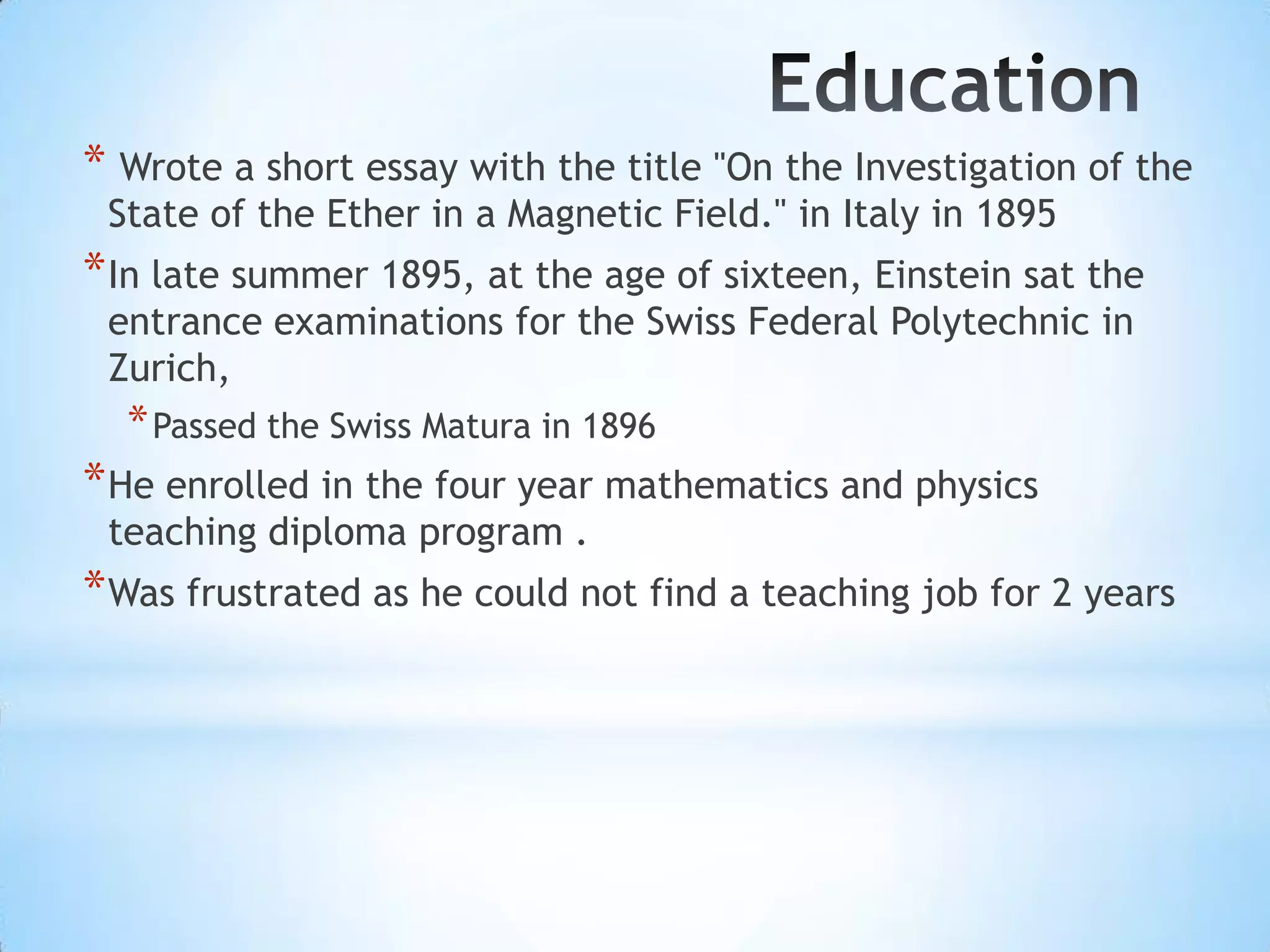 * Wrote a short essay with the title "On the Investigation of the
 State of the Ether in a Magnetic Field." in Italy in 1895
* In late summer 1895, at the age of sixteen, Einstein sat the
 entrance examinations for the Swiss Federal Polytechnic in
 Zurich,
  * Passed the Swiss Matura in 1896
* He enrolled in the four year mathematics and physics
 teaching diploma program .
* Was frustrated as he could not find a teaching job for 2 years
 