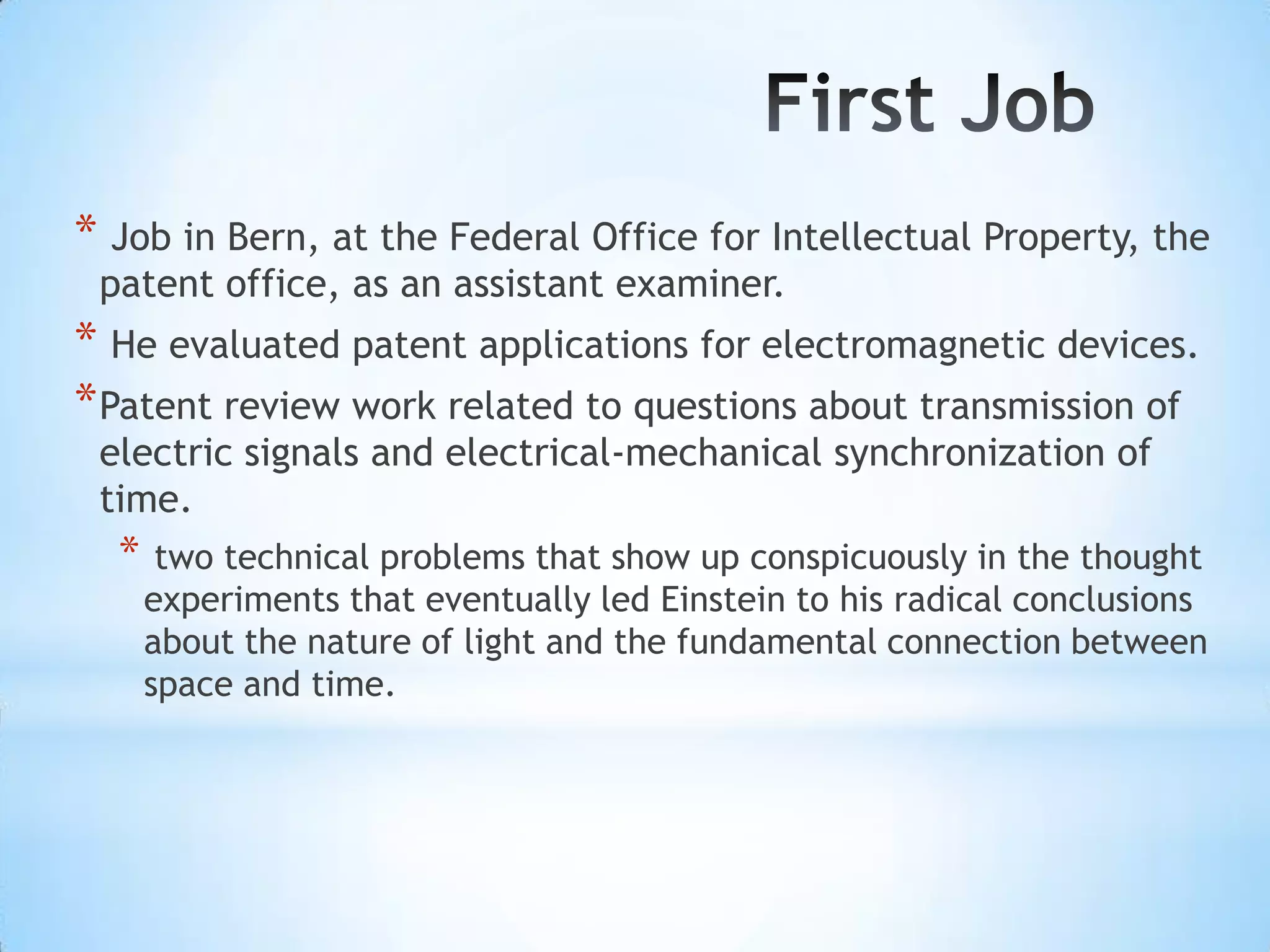 * Job in Bern, at the Federal Office for Intellectual Property, the
 patent office, as an assistant examiner.
* He evaluated patent applications for electromagnetic devices.
* Patent review work related to questions about transmission of
 electric signals and electrical-mechanical synchronization of
 time.
  *    two technical problems that show up conspicuously in the thought
      experiments that eventually led Einstein to his radical conclusions
      about the nature of light and the fundamental connection between
      space and time.
 