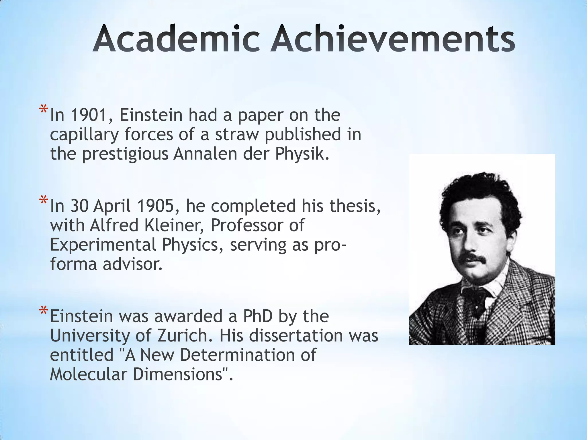 * In 1901, Einstein had a paper on the
 capillary forces of a straw published in
 the prestigious Annalen der Physik.

* In 30 April 1905, he completed his thesis,
 with Alfred Kleiner, Professor of
 Experimental Physics, serving as pro-
 forma advisor.

* Einstein was awarded a PhD by the
 University of Zurich. His dissertation was
 entitled "A New Determination of
 Molecular Dimensions".
 