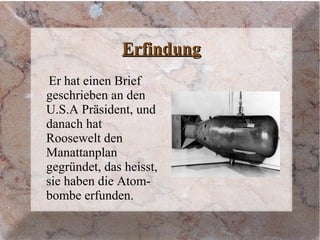 ErfindungErfindung
Er hat einen Brief
geschrieben an den
U.S.A Präsident, und
danach hat
Roosewelt den
Manattanplan
gegründet, das heisst,
sie haben die Atom-
bombe erfunden.