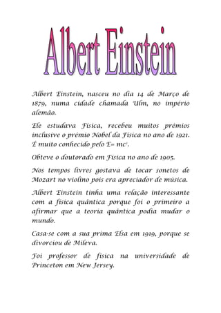Albert Einstein, nasceu no dia 14 de Março de
1879, numa cidade chamada Ulm, no império
alemão.

Ele estudava Física, recebeu muitos prémios
inclusive o prémio Nobel da Física no ano de 1921.
É muito conhecido pelo E= mc2.

Obteve o doutorado em Física no ano de 1905.

Nos tempos livres gostava de tocar sonetos de
Mozart no violino pois era apreciador de música.

Albert Einstein tinha uma relação interessante
com a física quântica porque foi o primeiro a
afirmar que a teoria quântica podia mudar o
mundo.

Casa-se com a sua prima Elsa em 1919, porque se
divorciou de Mileva.

Foi   professor   de   física   na   universidade   de
Princeton em New Jersey.
 