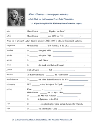 Albert Einstein - Kurzbiographie im Perfekt
Arbeitsblatt zur gleichnamigen Power Point Präsentation
A. Ergänze die fehlenden Verben im Präteritum oder Perfekt:
sein Albert Einstein ________ Physiker von Beruf.
leben Albert Einstein ________ von 1879 bis 1955 ________________.
Wann ist er geboren? Albert Einstein ist am 14. März 1879 in Ulm, in Deutschland geboren.
emigrieren Albert Einstein _______ nach Amerika, in die USA _______________.
rauchen Er ________ sehr gern Pfeife ___________________.
spielen Er ________ sehr gern Geige _____________________.
spielen Er ________ auch Gitarre _________________.
lieben Er ________ die Musik von Bach und Mozart ___________________.
fahren Er ist sehr gern ________ Rad _____________________.
machen Die Relativitätstheorie ________ ihn weltberühmt ________________.
revolutionieren Er ________ mit seiner Relativitätstheorie die Welt ___________________.
bekommen 1922 ________ er den Nobelpreis für Physik ____________________.
sterben Wann ________ er _________________?
Albert Einstein _______ am 18. April 1955 __________________.
Er ________ im Alter von 76 Jahren ____________________.
Er ________ in Princeton, in den USA ____________________.
sein Er __________ ein authentisches Genie und ein humorvoller Mensch.
sein Er ________ ein authentisches Genie __________________
B. Schreib einen Text über eine berühmte oder bekannte Persönlichkeit.
 