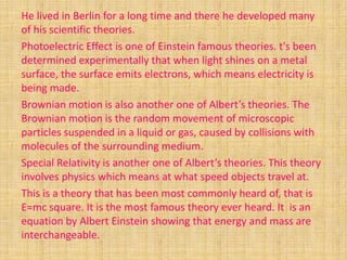 He lived in Berlin for a long time and there he developed many
of his scientific theories.
Photoelectric Effect is one of Einstein famous theories. t's been
determined experimentally that when light shines on a metal
surface, the surface emits electrons, which means electricity is
being made.
Brownian motion is also another one of Albert’s theories. The
Brownian motion is the random movement of microscopic
particles suspended in a liquid or gas, caused by collisions with
molecules of the surrounding medium.
Special Relativity is another one of Albert’s theories. This theory
involves physics which means at what speed objects travel at.
This is a theory that has been most commonly heard of, that is
E=mc square. It is the most famous theory ever heard. It is an
equation by Albert Einstein showing that energy and mass are
interchangeable.
 