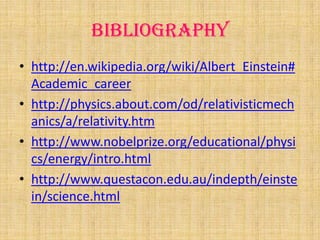 Bibliography
• http://en.wikipedia.org/wiki/Albert_Einstein#
  Academic_career
• http://physics.about.com/od/relativisticmech
  anics/a/relativity.htm
• http://www.nobelprize.org/educational/physi
  cs/energy/intro.html
• http://www.questacon.edu.au/indepth/einste
  in/science.html
 