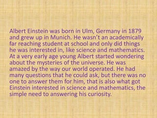 Albert Einstein was born in Ulm, Germany in 1879
and grew up in Munich. He wasn’t an academically
far reaching student at school and only did things
he was interested in, like science and mathematics.
At a very early age young Albert started wondering
about the mysteries of the universe. He was
amazed by the way our world operated. He had
many questions that he could ask, but there was no
one to answer them for him, that is also what got
Einstein interested in science and mathematics, the
simple need to answering his curiosity.
 