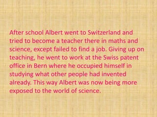 After school Albert went to Switzerland and
tried to become a teacher there in maths and
science, except failed to find a job. Giving up on
teaching, he went to work at the Swiss patent
office in Bern where he occupied himself in
studying what other people had invented
already. This way Albert was now being more
exposed to the world of science.
 