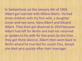 In Switzerland, on the January 6th of 1903
Albert got married with Mileva Maric. He had
three children with his first wife, a daughter
Lieser and two sons, Hans Albert and Eduard
Albert. They then got divorced in 1919 because
Albert had left for Berlin and had not returned
or spoken to his wife for five years by the time
they got there divorce. Albert then went back to
Berlin where he married his cousin Elsa, except
she died very quickly after their marriage.
 