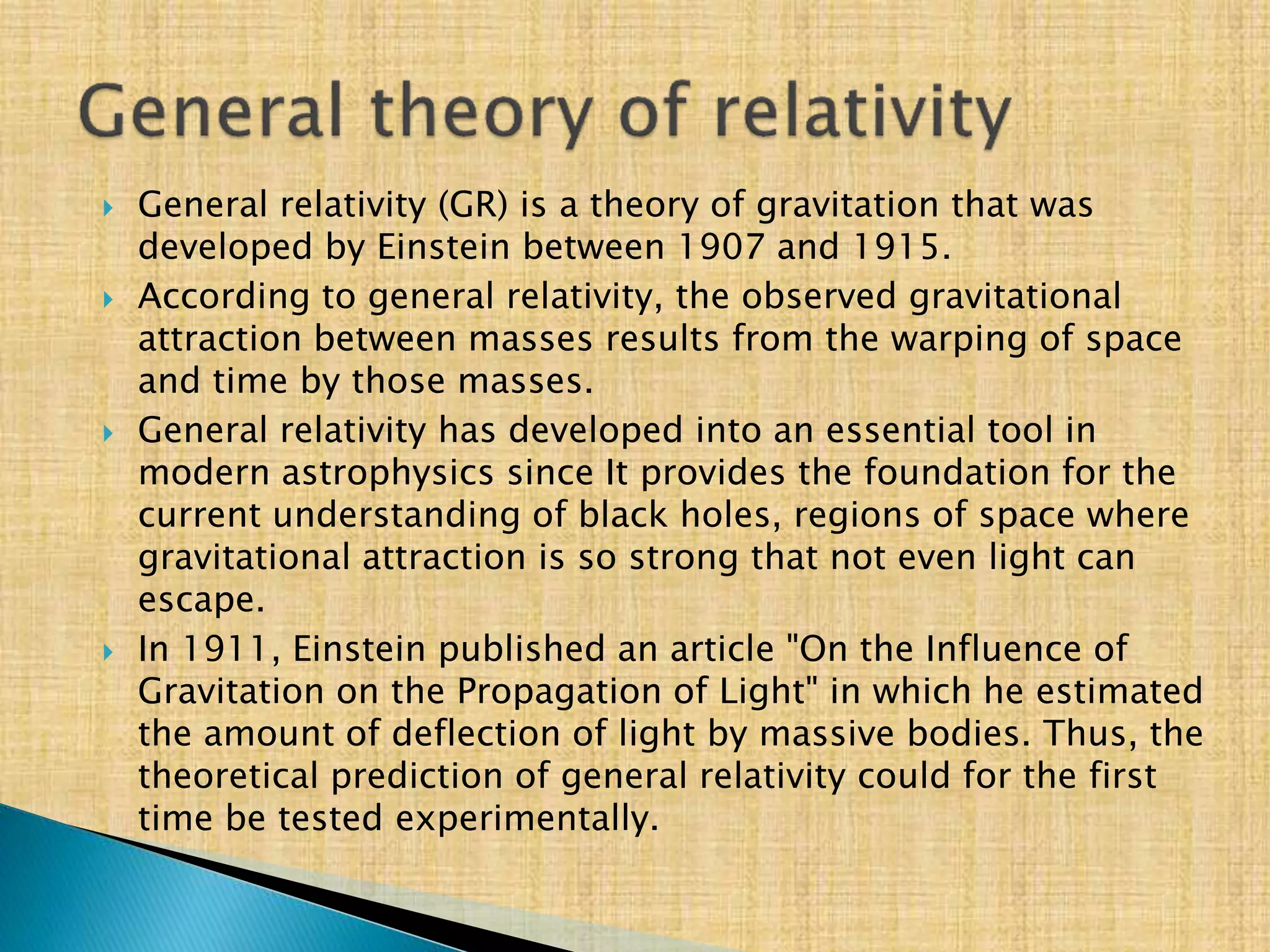  General relativity (GR) is a theory of gravitation that was
developed by Einstein between 1907 and 1915.
 According to general relativity, the observed gravitational
attraction between masses results from the warping of space
and time by those masses.
 General relativity has developed into an essential tool in
modern astrophysics since It provides the foundation for the
current understanding of black holes, regions of space where
gravitational attraction is so strong that not even light can
escape.
 In 1911, Einstein published an article "On the Influence of
Gravitation on the Propagation of Light" in which he estimated
the amount of deflection of light by massive bodies. Thus, the
theoretical prediction of general relativity could for the first
time be tested experimentally.
 