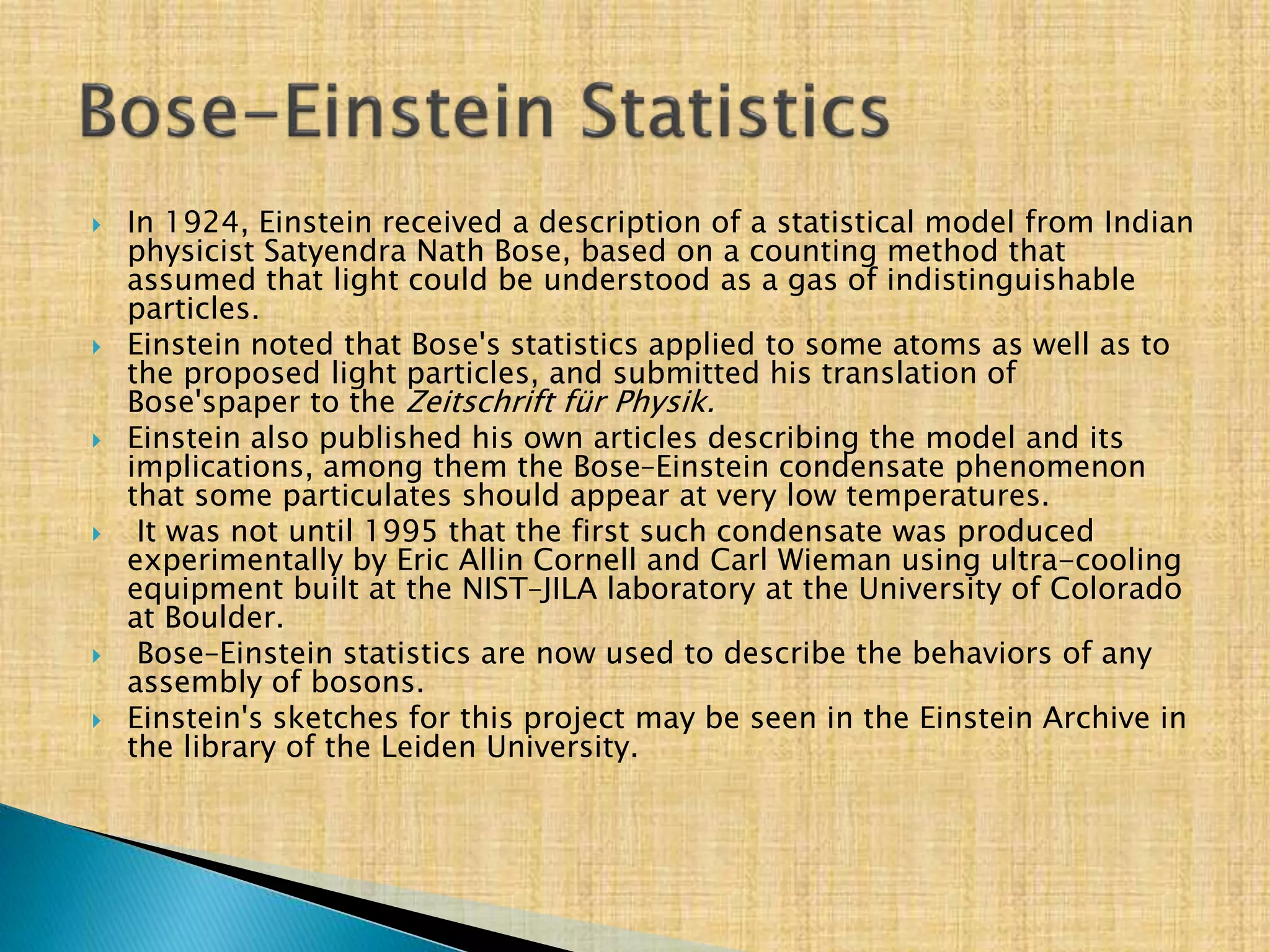  In 1924, Einstein received a description of a statistical model from Indian
physicist Satyendra Nath Bose, based on a counting method that
assumed that light could be understood as a gas of indistinguishable
particles.
 Einstein noted that Bose's statistics applied to some atoms as well as to
the proposed light particles, and submitted his translation of
Bose'spaper to the Zeitschrift für Physik.
 Einstein also published his own articles describing the model and its
implications, among them the Bose–Einstein condensate phenomenon
that some particulates should appear at very low temperatures.
 It was not until 1995 that the first such condensate was produced
experimentally by Eric Allin Cornell and Carl Wieman using ultra-cooling
equipment built at the NIST–JILA laboratory at the University of Colorado
at Boulder.
 Bose–Einstein statistics are now used to describe the behaviors of any
assembly of bosons.
 Einstein's sketches for this project may be seen in the Einstein Archive in
the library of the Leiden University.
 