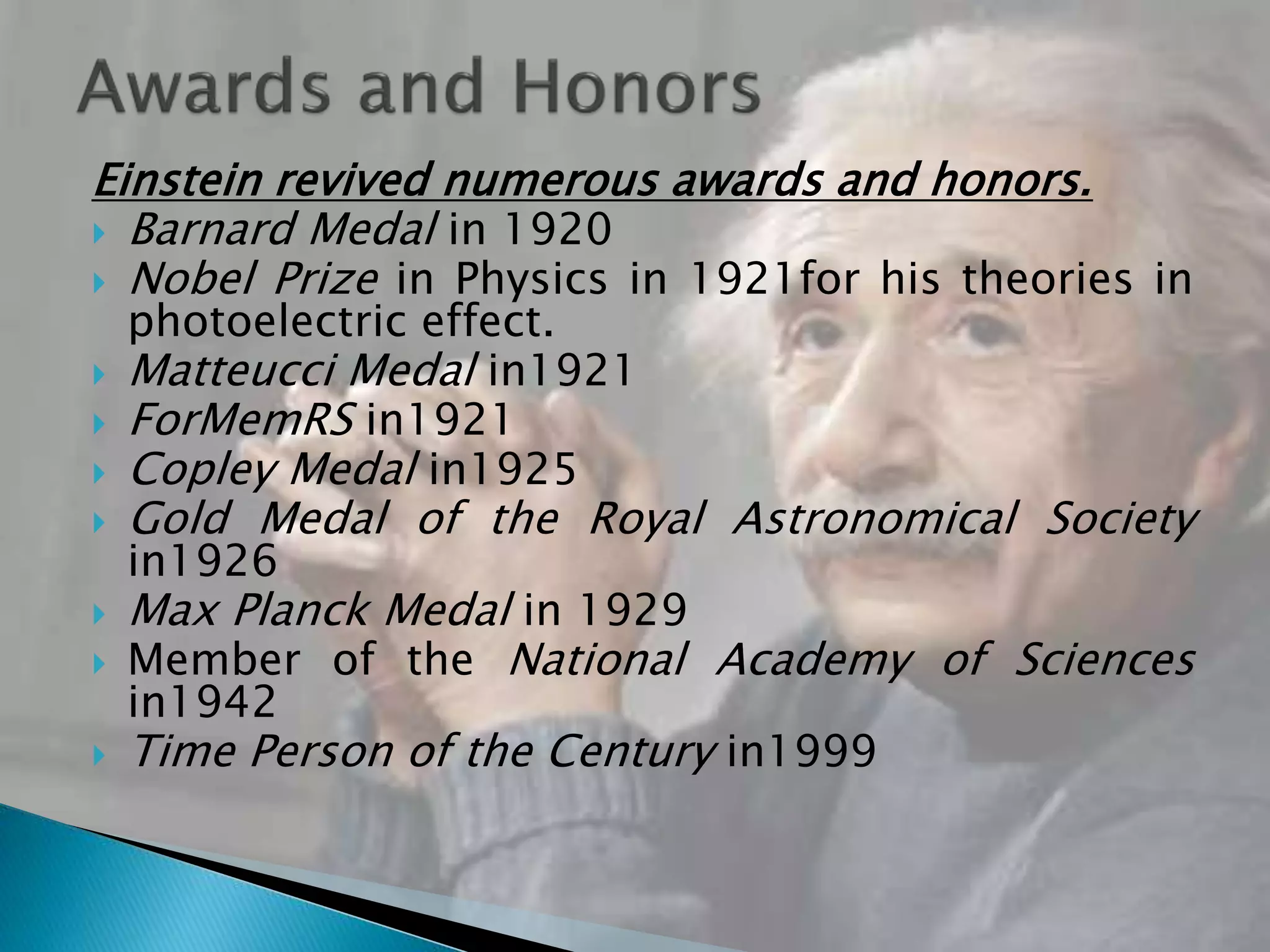 Einstein revived numerous awards and honors.
 Barnard Medal in 1920
 Nobel Prize in Physics in 1921for his theories in
photoelectric effect.
 Matteucci Medal in1921
 ForMemRS in1921
 Copley Medal in1925
 Gold Medal of the Royal Astronomical Society
in1926
 Max Planck Medal in 1929
 Member of the National Academy of Sciences
in1942
 Time Person of the Century in1999
 