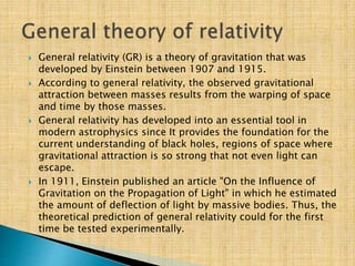  General relativity (GR) is a theory of gravitation that was
developed by Einstein between 1907 and 1915.
 According to general relativity, the observed gravitational
attraction between masses results from the warping of space
and time by those masses.
 General relativity has developed into an essential tool in
modern astrophysics since It provides the foundation for the
current understanding of black holes, regions of space where
gravitational attraction is so strong that not even light can
escape.
 In 1911, Einstein published an article "On the Influence of
Gravitation on the Propagation of Light" in which he estimated
the amount of deflection of light by massive bodies. Thus, the
theoretical prediction of general relativity could for the first
time be tested experimentally.
 
