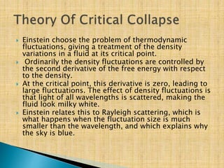  Einstein choose the problem of thermodynamic
fluctuations, giving a treatment of the density
variations in a fluid at its critical point.
 Ordinarily the density fluctuations are controlled by
the second derivative of the free energy with respect
to the density.
 At the critical point, this derivative is zero, leading to
large fluctuations. The effect of density fluctuations is
that light of all wavelengths is scattered, making the
fluid look milky white.
 Einstein relates this to Rayleigh scattering, which is
what happens when the fluctuation size is much
smaller than the wavelength, and which explains why
the sky is blue.
 