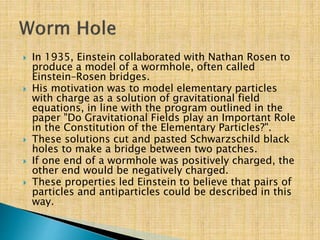  In 1935, Einstein collaborated with Nathan Rosen to
produce a model of a wormhole, often called
Einstein–Rosen bridges.
 His motivation was to model elementary particles
with charge as a solution of gravitational field
equations, in line with the program outlined in the
paper "Do Gravitational Fields play an Important Role
in the Constitution of the Elementary Particles?".
 These solutions cut and pasted Schwarzschild black
holes to make a bridge between two patches.
 If one end of a wormhole was positively charged, the
other end would be negatively charged.
 These properties led Einstein to believe that pairs of
particles and antiparticles could be described in this
way.
 