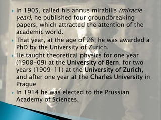  In 1905, called his annus mirabilis (miracle
year), he published four groundbreaking
papers, which attracted the attention of the
academic world.
 That year, at the age of 26, he was awarded a
PhD by the University of Zurich.
 He taught theoretical physics for one year
(1908-09) at the University of Bern, for two
years (1909-11) at the University of Zurich,
and after one year at the Charles University in
Prague
 In 1914 he was elected to the Prussian
Academy of Sciences.
 