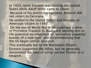  In 1933, while Einstein was visiting the United
States while Adolf Hitler came to power.
 Because of his Jewish background, Einstein did
not return to Germany.
 He settled in the United States and became an
American citizen in 1940.
 On the eve of World War II, he endorsed a letter
to President Franklin D. Roosevelt alerting him to
the potential development of "extremely powerful
bombs of a new type" and recommending that
the US begin similar research.
 This eventually led to the Manhattan Project.
 Einstein supported the Allies, but he generally
denounced the idea of using nuclear fission as a
weapon.
 