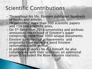  Throughout his life, Einstein published hundreds
of books and articles.
 He published more than 300 scientific papers
and 150 non scientific ones.
 On 5th December 2014 universities and archives
announced the release of Einstein’s paper
comprising more than 3000 unique documents.
 Einstein’s intellectual achievements and
originality have made the word Einstein
synonymous with genius.
 In addition to works he did himself, he also
collaborated with their scientists on additional
projects included the Bose-Einstein statistics.
 