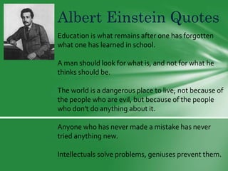 Albert Einstein Quotes
Education is what remains after one has forgotten
what one has learned in school.
A man should look for what is, and not for what he
thinks should be.
The world is a dangerous place to live; not because of
the people who are evil, but because of the people
who don't do anything about it.
Anyone who has never made a mistake has never
tried anything new.
Intellectuals solve problems, geniuses prevent them.

 