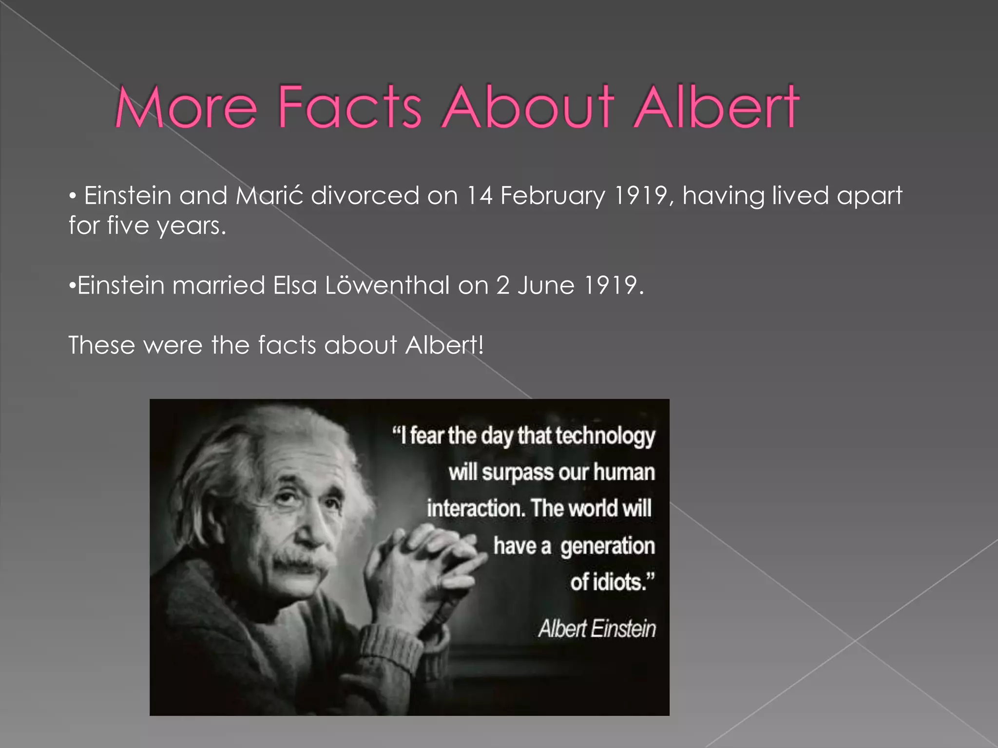 • Einstein and Marić divorced on 14 February 1919, having lived apart
for five years.
•Einstein married Elsa Löwenthal on 2 June 1919.
These were the facts about Albert!

 