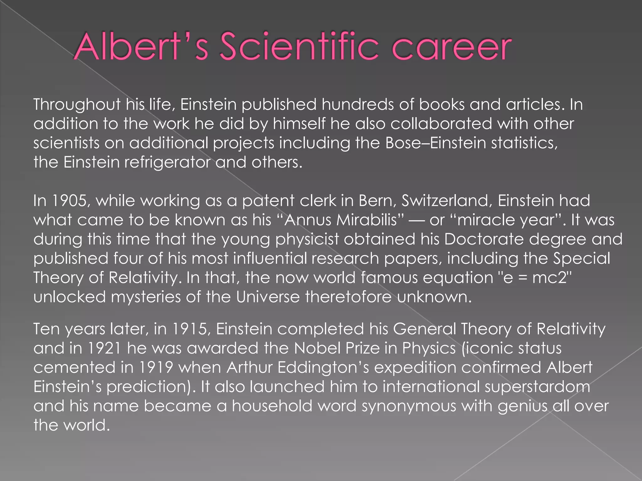 Throughout his life, Einstein published hundreds of books and articles. In
addition to the work he did by himself he also collaborated with other
scientists on additional projects including the Bose–Einstein statistics,
the Einstein refrigerator and others.
In 1905, while working as a patent clerk in Bern, Switzerland, Einstein had
what came to be known as his ―Annus Mirabilis‖ — or ―miracle year‖. It was
during this time that the young physicist obtained his Doctorate degree and
published four of his most influential research papers, including the Special
Theory of Relativity. In that, the now world famous equation "e = mc2"
unlocked mysteries of the Universe theretofore unknown.
Ten years later, in 1915, Einstein completed his General Theory of Relativity
and in 1921 he was awarded the Nobel Prize in Physics (iconic status
cemented in 1919 when Arthur Eddington’s expedition confirmed Albert
Einstein’s prediction). It also launched him to international superstardom
and his name became a household word synonymous with genius all over
the world.

 