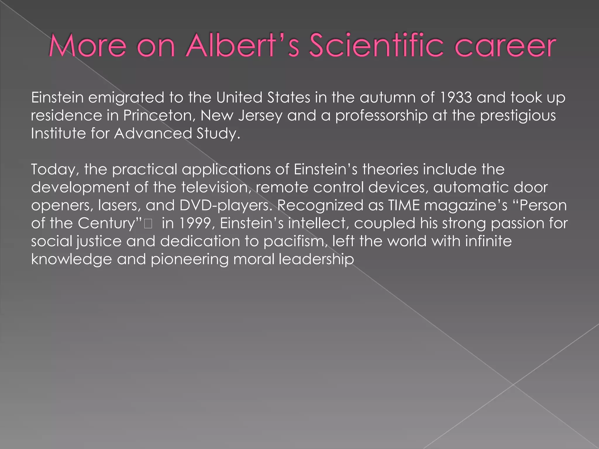 Einstein emigrated to the United States in the autumn of 1933 and took up
residence in Princeton, New Jersey and a professorship at the prestigious
Institute for Advanced Study.
Today, the practical applications of Einstein’s theories include the
development of the television, remote control devices, automatic door
openers, lasers, and DVD-players. Recognized as TIME magazine’s ―Person
of the Century‖ in 1999, Einstein’s intellect, coupled his strong passion for
social justice and dedication to pacifism, left the world with infinite
knowledge and pioneering moral leadership

 