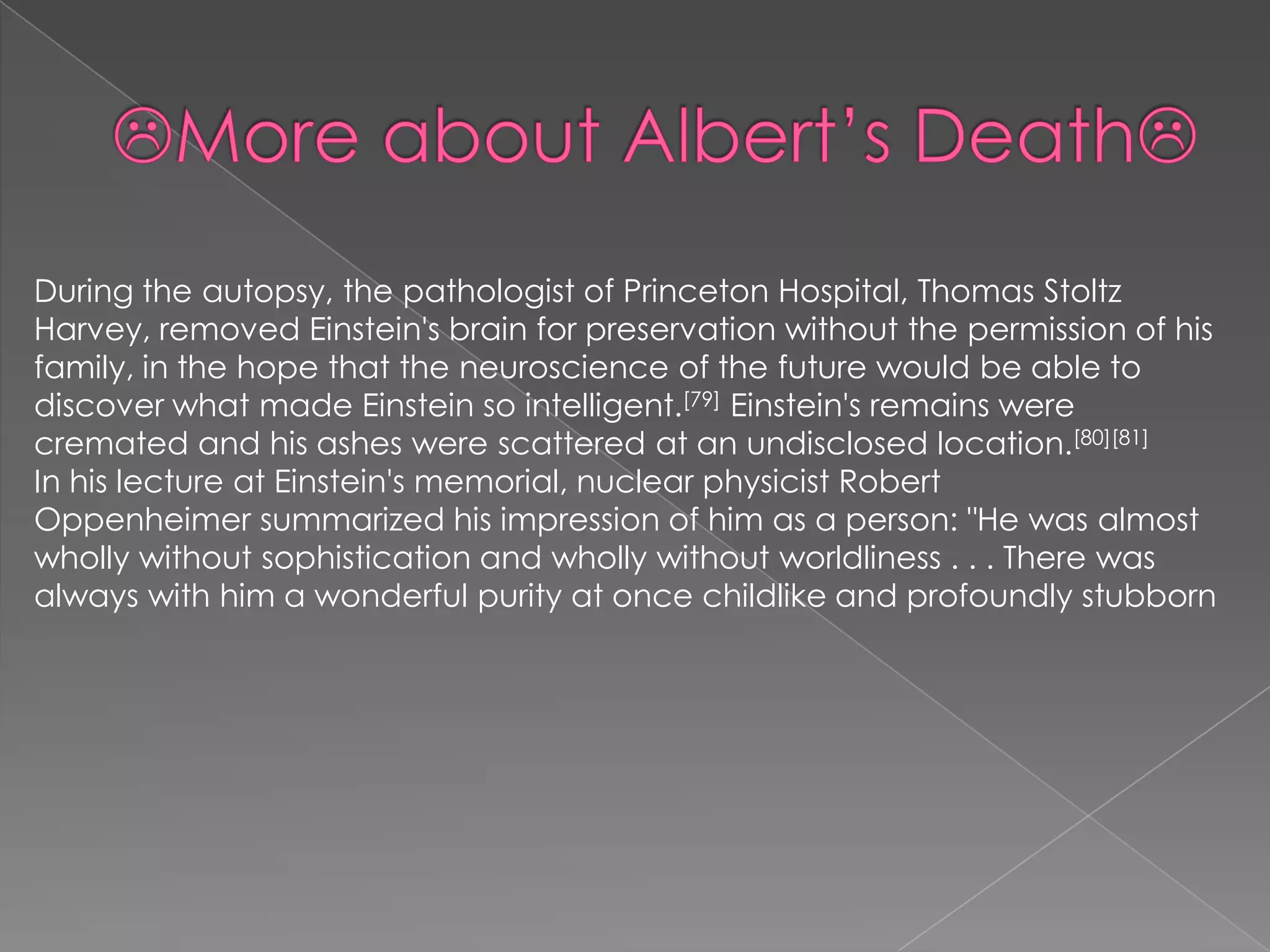 During the autopsy, the pathologist of Princeton Hospital, Thomas Stoltz
Harvey, removed Einstein's brain for preservation without the permission of his
family, in the hope that the neuroscience of the future would be able to
discover what made Einstein so intelligent.[79] Einstein's remains were
cremated and his ashes were scattered at an undisclosed location.[80][81]
In his lecture at Einstein's memorial, nuclear physicist Robert
Oppenheimer summarized his impression of him as a person: "He was almost
wholly without sophistication and wholly without worldliness . . . There was
always with him a wonderful purity at once childlike and profoundly stubborn

 