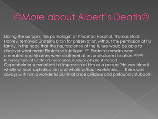 During the autopsy, the pathologist of Princeton Hospital, Thomas Stoltz
Harvey, removed Einstein's brain for preservation without the permission of his
family, in the hope that the neuroscience of the future would be able to
discover what made Einstein so intelligent.[79] Einstein's remains were
cremated and his ashes were scattered at an undisclosed location.[80][81]
In his lecture at Einstein's memorial, nuclear physicist Robert
Oppenheimer summarized his impression of him as a person: "He was almost
wholly without sophistication and wholly without worldliness . . . There was
always with him a wonderful purity at once childlike and profoundly stubborn

 
