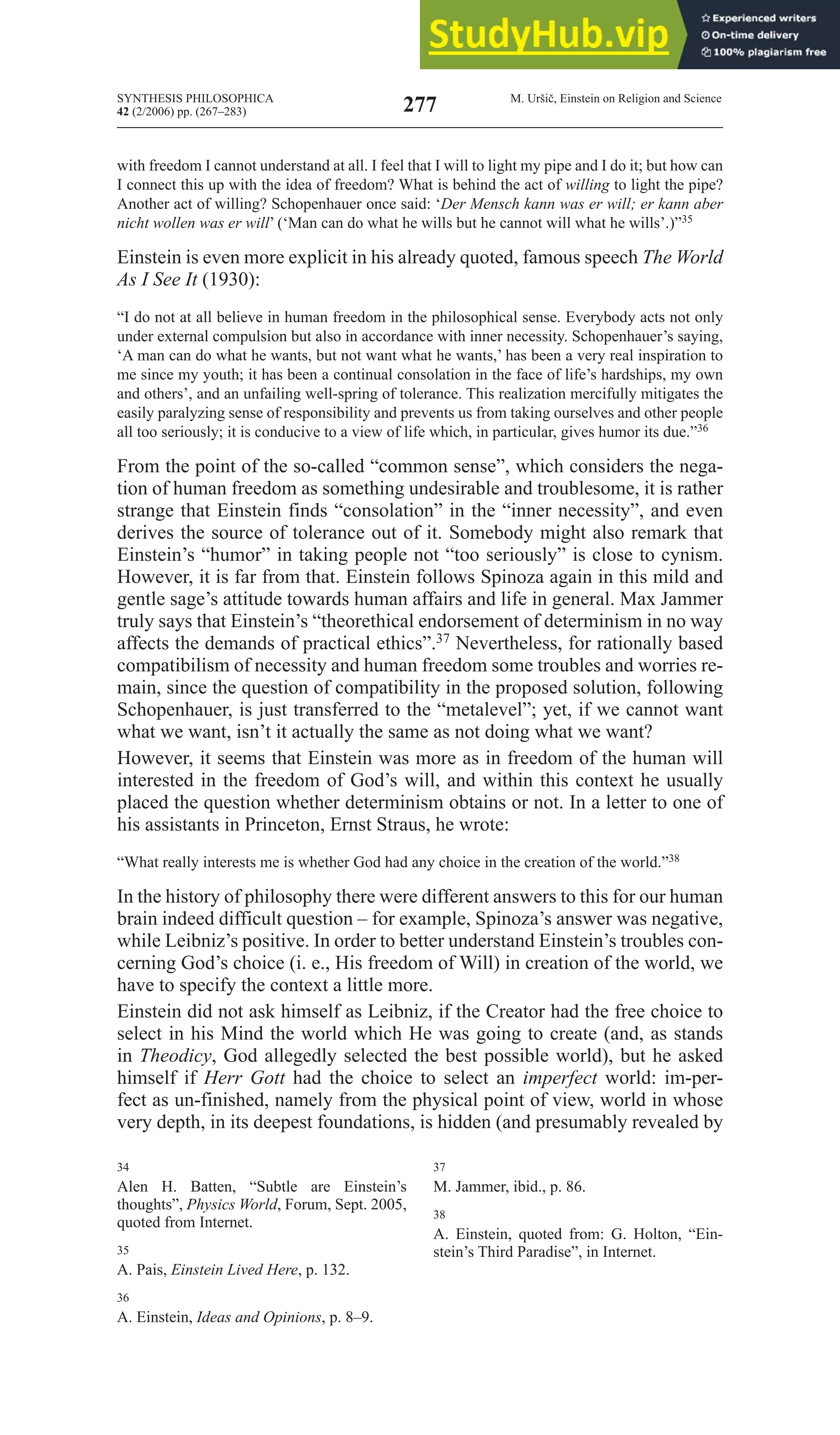 SYNTHESIS PHILOSOPHICA
42 (2/2006) pp. (267–283)
M. Uršič, Einstein on Religion and Science
277
with freedom I cannot understand at all. I feel that I will to light my pipe and I do it; but how can
I connect this up with the idea of freedom? What is behind the act of willing to light the pipe?
Another act of willing? Schopenhauer once said: ‘Der Mensch kann was er will; er kann aber
nicht wollen was er will’ (‘man can do what he wills but he cannot will what he wills’.)”35
Einstein is even more explicit in his already quoted, famous speech the World
As I See It (1930):
“I do not at all believe in human freedom in the philosophical sense. Everybody acts not only
under external compulsion but also in accordance with inner necessity. Schopenhauer’s saying,
‘A man can do what he wants, but not want what he wants,’ has been a very real inspiration to
me since my youth; it has been a continual consolation in the face of life’s hardships, my own
and others’, and an unfailing well-spring of tolerance. This realization mercifully mitigates the
easily paralyzing sense of responsibility and prevents us from taking ourselves and other people
all too seriously; it is conducive to a view of life which, in particular, gives humor its due.”36
From the point of the so-called “common sense”, which considers the nega-
tion of human freedom as something undesirable and troublesome, it is rather
strange that Einstein finds “consolation” in the “inner necessity”, and even
derives the source of tolerance out of it. Somebody might also remark that
Einstein’s “humor” in taking people not “too seriously” is close to cynism.
However, it is far from that. Einstein follows Spinoza again in this mild and
gentle sage’s attitude towards human affairs and life in general. max Jammer
truly says that Einstein’s “theorethical endorsement of determinism in no way
affects the demands of practical ethics”.37 Nevertheless, for rationally based
compatibilism of necessity and human freedom some troubles and worries re-
main, since the question of compatibility in the proposed solution, following
Schopenhauer, is just transferred to the “metalevel”; yet, if we cannot want
what we want, isn’t it actually the same as not doing what we want?
However, it seems that Einstein was more as in freedom of the human will
interested in the freedom of God’s will, and within this context he usually
placed the question whether determinism obtains or not. In a letter to one of
his assistants in Princeton, Ernst Straus, he wrote:
“What really interests me is whether God had any choice in the creation of the world.”38
In the history of philosophy there were different answers to this for our human
brain indeed difficult question – for example, Spinoza’s answer was negative,
while Leibniz’s positive. In order to better understand Einstein’s troubles con-
cerning God’s choice (i. e., His freedom of Will) in creation of the world, we
have to specify the context a little more.
Einstein did not ask himself as Leibniz, if the Creator had the free choice to
select in his Mind the world which He was going to create (and, as stands
in theodicy, God allegedly selected the best possible world), but he asked
himself if Herr Gott had the choice to select an imperfect world: im-per-
fect as un-finished, namely from the physical point of view, world in whose
very depth, in its deepest foundations, is hidden (and presumably revealed by
34
Alen H. Batten, “Subtle are Einstein’s
thoughts”, physics World, Forum, Sept. 2005,
quoted from Internet.
35
A. Pais, Einstein lived Here, p. 132.
36
A. Einstein, Ideas and Opinions, p. 8–9.
37
M. Jammer, ibid., p. 86.
38
A. Einstein, quoted from: G. Holton, “Ein-
stein’s Third Paradise”, in Internet.
 