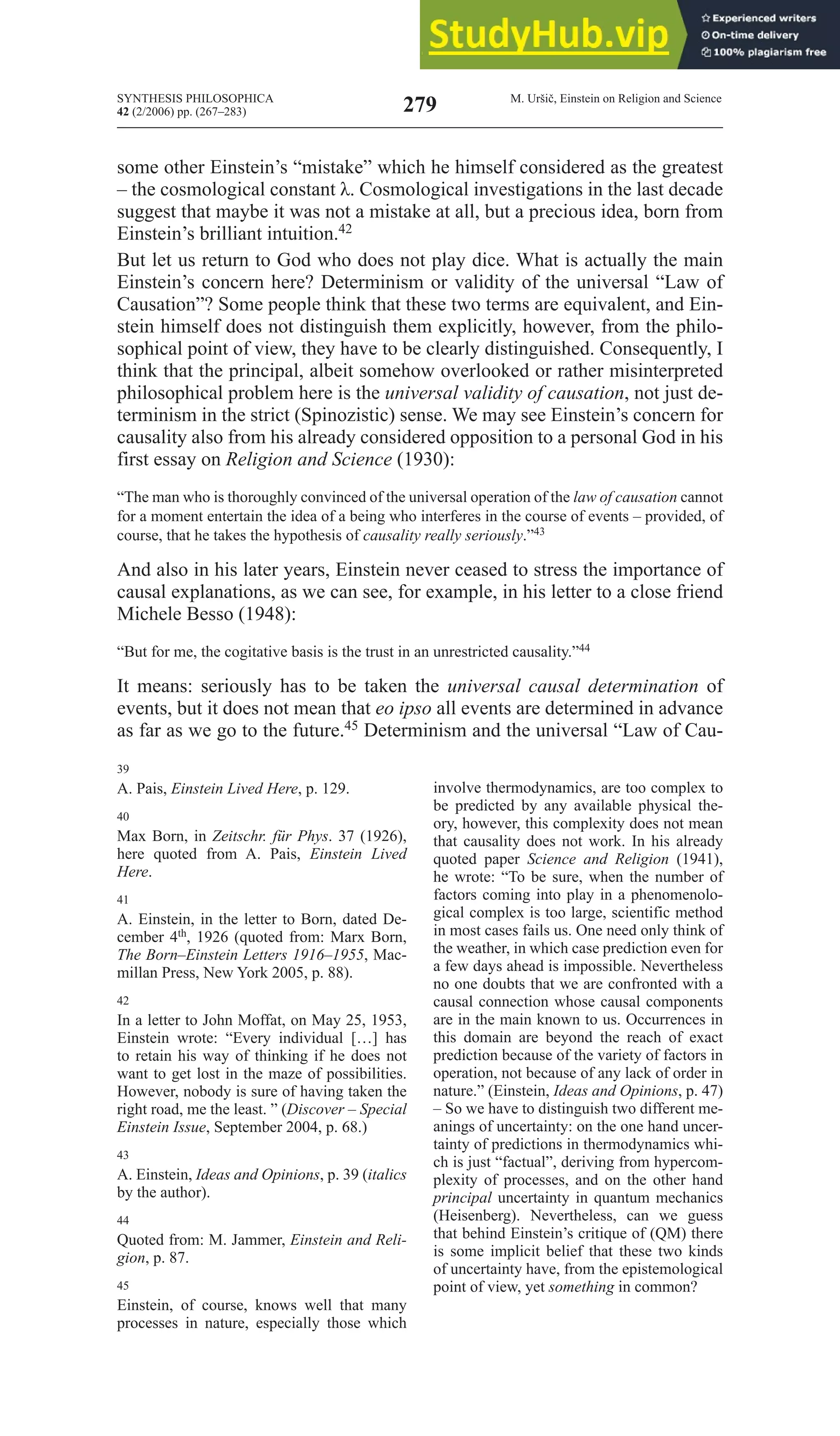 SYNTHESIS PHILOSOPHICA
42 (2/2006) pp. (267–283)
M. Uršič, Einstein on Religion and Science
279
some other Einstein’s “mistake” which he himself considered as the greatest
– the cosmological constant λ. Cosmological investigations in the last decade
suggest that maybe it was not a mistake at all, but a precious idea, born from
Einstein’s brilliant intuition.42
but let us return to God who does not play dice. What is actually the main
Einstein’s concern here? Determinism or validity of the universal “Law of
Causation”? Some people think that these two terms are equivalent, and Ein-
stein himself does not distinguish them explicitly, however, from the philo-
sophical point of view, they have to be clearly distinguished. Consequently, I
think that the principal, albeit somehow overlooked or rather misinterpreted
philosophical problem here is the universal validity of causation, not just de-
terminism in the strict (Spinozistic) sense. We may see Einstein’s concern for
causality also from his already considered opposition to a personal God in his
first essay on religion and Science (1930):
“The man who is thoroughly convinced of the universal operation of the law of causation cannot
for a moment entertain the idea of a being who interferes in the course of events – provided, of
course, that he takes the hypothesis of causality really seriously.”43
And also in his later years, Einstein never ceased to stress the importance of
causal explanations, as we can see, for example, in his letter to a close friend
Michele Besso (1948):
“But for me, the cogitative basis is the trust in an unrestricted causality.”44
It means: seriously has to be taken the universal causal determination of
events, but it does not mean that eo ipso all events are determined in advance
as far as we go to the future.45 Determinism and the universal “Law of Cau-
39
A. Pais, Einstein lived Here, p. 129.
40
Max Born, in Zeitschr. für phys. 37 (1926),
here quoted from A. Pais, Einstein lived
Here.
41
A. Einstein, in the letter to Born, dated De-
cember 4th, 1926 (quoted from: Marx Born,
The Born–Einstein Letters 1916–1955, Mac-
millan Press, New York 2005, p. 88).
42
In a letter to John Moffat, on May 25, 1953,
Einstein wrote: “Every individual […] has
to retain his way of thinking if he does not
want to get lost in the maze of possibilities.
However, nobody is sure of having taken the
right road, me the least. ” (Discover – Special
Einstein Issue, September 2004, p. 68.)
43
A. Einstein, Ideas and Opinions, p. 39 (italics
by the author).
44
Quoted from: M. Jammer, Einstein and reli-
gion, p. 87.
45
Einstein, of course, knows well that many
processes in nature, especially those which
involve thermodynamics, are too complex to
be predicted by any available physical the-
ory, however, this complexity does not mean
that causality does not work. In his already
quoted paper Science and religion (1941),
he wrote: “To be sure, when the number of
factors coming into play in a phenomenolo-
gical complex is too large, scientific method
in most cases fails us. One need only think of
the weather, in which case prediction even for
a few days ahead is impossible. Nevertheless
no one doubts that we are confronted with a
causal connection whose causal components
are in the main known to us. Occurrences in
this domain are beyond the reach of exact
prediction because of the variety of factors in
operation, not because of any lack of order in
nature.” (Einstein, Ideas and Opinions, p. 47)
– So we have to distinguish two different me-
anings of uncertainty: on the one hand uncer-
tainty of predictions in thermodynamics whi-
ch is just “factual”, deriving from hypercom-
plexity of processes, and on the other hand
principal uncertainty in quantum mechanics
(Heisenberg). Nevertheless, can we guess
that behind Einstein’s critique of (QM) there
is some implicit belief that these two kinds
of uncertainty have, from the epistemological
point of view, yet something in common?
 