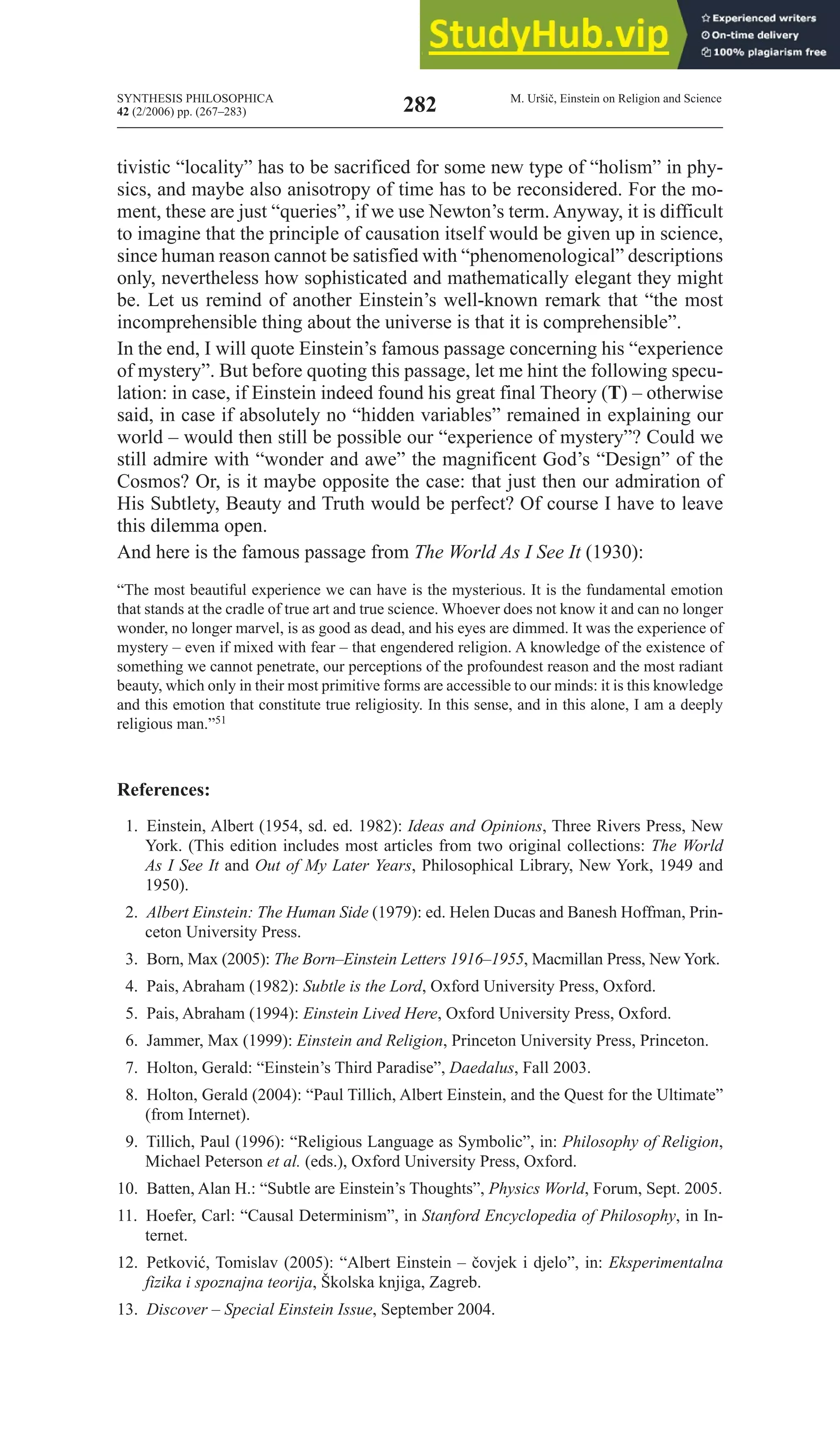 SYNTHESIS PHILOSOPHICA
42 (2/2006) pp. (267–283)
M. Uršič, Einstein on Religion and Science
282
tivistic “locality” has to be sacrificed for some new type of “holism” in phy-
sics, and maybe also anisotropy of time has to be reconsidered. For the mo-
ment, these are just “queries”, if we use Newton’s term. Anyway, it is difficult
to imagine that the principle of causation itself would be given up in science,
since human reason cannot be satisfied with “phenomenological” descriptions
only, nevertheless how sophisticated and mathematically elegant they might
be. Let us remind of another Einstein’s well-known remark that “the most
incomprehensible thing about the universe is that it is comprehensible”.
In the end, I will quote Einstein’s famous passage concerning his “experience
of mystery”. But before quoting this passage, let me hint the following specu-
lation: in case, if Einstein indeed found his great final Theory (T) – otherwise
said, in case if absolutely no “hidden variables” remained in explaining our
world – would then still be possible our “experience of mystery”? Could we
still admire with “wonder and awe” the magnificent God’s “Design” of the
Cosmos? Or, is it maybe opposite the case: that just then our admiration of
His Subtlety, Beauty and Truth would be perfect? Of course I have to leave
this dilemma open.
And here is the famous passage from the World As I See It (1930):
“The most beautiful experience we can have is the mysterious. It is the fundamental emotion
that stands at the cradle of true art and true science. Whoever does not know it and can no longer
wonder, no longer marvel, is as good as dead, and his eyes are dimmed. It was the experience of
mystery – even if mixed with fear – that engendered religion. A knowledge of the existence of
something we cannot penetrate, our perceptions of the profoundest reason and the most radiant
beauty, which only in their most primitive forms are accessible to our minds: it is this knowledge
and this emotion that constitute true religiosity. In this sense, and in this alone, I am a deeply
religious man.”51
References:
1. Einstein, Albert (1954, sd. ed. 1982): Ideas and Opinions, Three Rivers Press, New
York. (This edition includes most articles from two original collections: the World
As I See It and Out of My later Years, Philosophical Library, New York, 1949 and
1950).
2. Albert Einstein: the Human Side (1979): ed. Helen Ducas and Banesh Hoffman, Prin-
ceton University Press.
3. Born, Max (2005): The Born–Einstein Letters 1916–1955, Macmillan Press, New York.
4. Pais, Abraham (1982): Subtle is the lord, Oxford University Press, Oxford.
5. Pais, Abraham (1994): Einstein lived Here, Oxford University Press, Oxford.
6. Jammer, Max (1999): Einstein and religion, Princeton University Press, Princeton.
7. Holton, Gerald: “Einstein’s Third Paradise”, Daedalus, Fall 2003.
8. Holton, Gerald (2004): “Paul Tillich, Albert Einstein, and the Quest for the Ultimate”
(from Internet).
9. Tillich, Paul (1996): “Religious Language as Symbolic”, in: philosophy of religion,
michael Peterson et al. (eds.), Oxford University Press, Oxford.
10. Batten, Alan H.: “Subtle are Einstein’s Thoughts”, physics World, Forum, Sept. 2005.
11. Hoefer, Carl: “Causal Determinism”, in Stanford Encyclopedia of philosophy, in In-
ternet.
12. Petković, Tomislav (2005): “Albert Einstein – čovjek i djelo”, in: Eksperimentalna
fizika i spoznajna teorija, Školska knjiga, Zagreb.
13. Discover – Special Einstein Issue, September 2004.
 