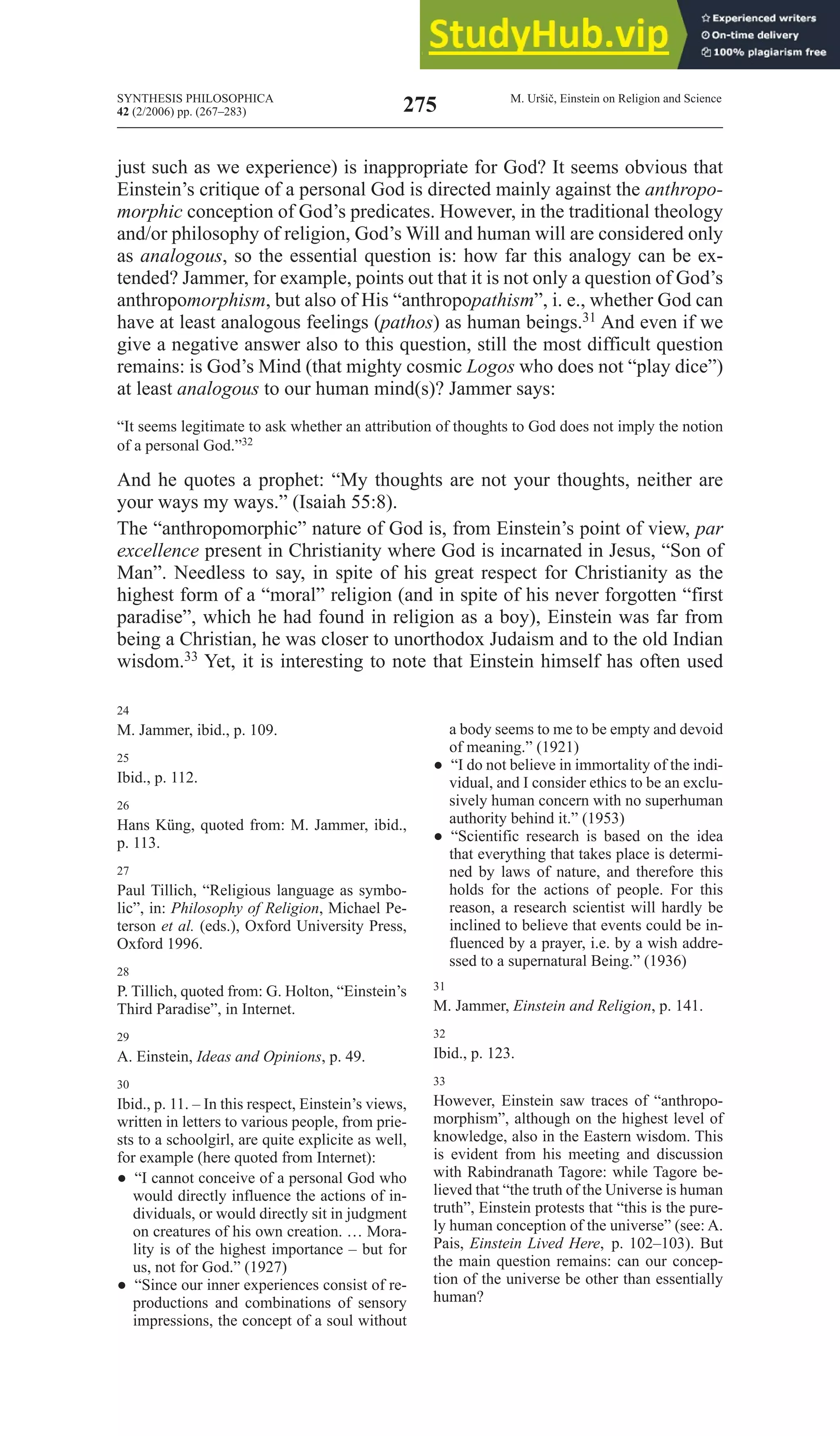 SYNTHESIS PHILOSOPHICA
42 (2/2006) pp. (267–283)
M. Uršič, Einstein on Religion and Science
275
just such as we experience) is inappropriate for God? It seems obvious that
Einstein’s critique of a personal God is directed mainly against the anthropo-
morphic conception of God’s predicates. However, in the traditional theology
and/or philosophy of religion, God’s Will and human will are considered only
as analogous, so the essential question is: how far this analogy can be ex-
tended? Jammer, for example, points out that it is not only a question of God’s
anthropomorphism, but also of His “anthropopathism”, i. e., whether God can
have at least analogous feelings (pathos) as human beings.31 And even if we
give a negative answer also to this question, still the most difficult question
remains: is God’s Mind (that mighty cosmic logos who does not “play dice”)
at least analogous to our human mind(s)? Jammer says:
“It seems legitimate to ask whether an attribution of thoughts to God does not imply the notion
of a personal God.”32
And he quotes a prophet: “My thoughts are not your thoughts, neither are
your ways my ways.” (Isaiah 55:8).
The “anthropomorphic” nature of God is, from Einstein’s point of view, par
excellence present in Christianity where God is incarnated in Jesus, “Son of
Man”. Needless to say, in spite of his great respect for Christianity as the
highest form of a “moral” religion (and in spite of his never forgotten “first
paradise”, which he had found in religion as a boy), Einstein was far from
being a Christian, he was closer to unorthodox Judaism and to the old Indian
wisdom.33 Yet, it is interesting to note that Einstein himself has often used
24
M. Jammer, ibid., p. 109.
25
Ibid., p. 112.
26
Hans Küng, quoted from: M. Jammer, ibid.,
p. 113.
27
Paul Tillich, “Religious language as symbo-
lic”, in: philosophy of religion, Michael Pe-
terson et al. (eds.), Oxford University Press,
Oxford 1996.
28
P. Tillich, quoted from: G. Holton, “Einstein’s
Third Paradise”, in Internet.
29
A. Einstein, Ideas and Opinions, p. 49.
30
Ibid., p. 11. – In this respect, Einstein’s views,
written in letters to various people, from prie-
sts to a schoolgirl, are quite explicite as well,
for example (here quoted from Internet):
● “I cannot conceive of a personal God who
would directly influence the actions of in-
dividuals, or would directly sit in judgment
on creatures of his own creation. … Mora-
lity is of the highest importance – but for
us, not for God.” (1927)
● “Since our inner experiences consist of re-
productions and combinations of sensory
impressions, the concept of a soul without
a body seems to me to be empty and devoid
of meaning.” (1921)
● “I do not believe in immortality of the indi-
vidual, and I consider ethics to be an exclu-
sively human concern with no superhuman
authority behind it.” (1953)
● “Scientific research is based on the idea
that everything that takes place is determi-
ned by laws of nature, and therefore this
holds for the actions of people. For this
reason, a research scientist will hardly be
inclined to believe that events could be in-
fluenced by a prayer, i.e. by a wish addre-
ssed to a supernatural being.” (1936)
31
M. Jammer, Einstein and religion, p. 141.
32
Ibid., p. 123.
33
However, Einstein saw traces of “anthropo-
morphism”, although on the highest level of
knowledge, also in the Eastern wisdom. This
is evident from his meeting and discussion
with Rabindranath Tagore: while Tagore be-
lieved that “the truth of the Universe is human
truth”, Einstein protests that “this is the pure-
ly human conception of the universe” (see: A.
Pais, Einstein lived Here, p. 102–103). but
the main question remains: can our concep-
tion of the universe be other than essentially
human?
 