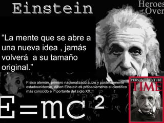 “ La mente que se abre a una nueva idea , jamás volverá  a su tamaño original.” Físico alemán, primero nacionalizado suizo y posteriormente estadounidense, Albert Einstein es probablemente el científico más conocido e importante del siglo XX. 