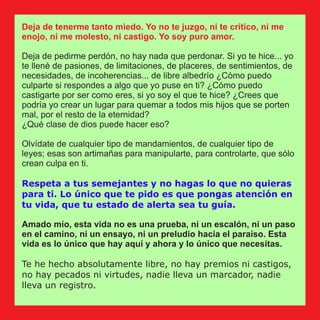Deja de tenerme tanto miedo. Yo no te juzgo, ni te crítico, ni me
enojo, ni me molesto, ni castigo. Yo soy puro amor.
Deja de pedirme perdón, no hay nada que perdonar. Si yo te hice... yo
te llené de pasiones, de limitaciones, de placeres, de sentimientos, de
necesidades, de incoherencias... de libre albedrío ¿Cómo puedo
culparte si respondes a algo que yo puse en ti? ¿Cómo puedo
castigarte por ser como eres, si yo soy el que te hice? ¿Crees que
podría yo crear un lugar para quemar a todos mis hijos que se porten
mal, por el resto de la eternidad?
¿Qué clase de dios puede hacer eso?
Olvídate de cualquier tipo de mandamientos, de cualquier tipo de
leyes; esas son artimañas para manipularte, para controlarte, que sólo
crean culpa en ti.
Respeta a tus semejantes y no hagas lo que no quieras
para ti. Lo único que te pido es que pongas atención en
tu vida, que tu estado de alerta sea tu guía.
Amado mío, esta vida no es una prueba, ni un escalón, ni un paso
en el camino, ni un ensayo, ni un preludio hacia el paraíso. Esta
vida es lo único que hay aquí y ahora y lo único que necesitas.
Te he hecho absolutamente libre, no hay premios ni castigos,
no hay pecados ni virtudes, nadie lleva un marcador, nadie
lleva un registro.
 