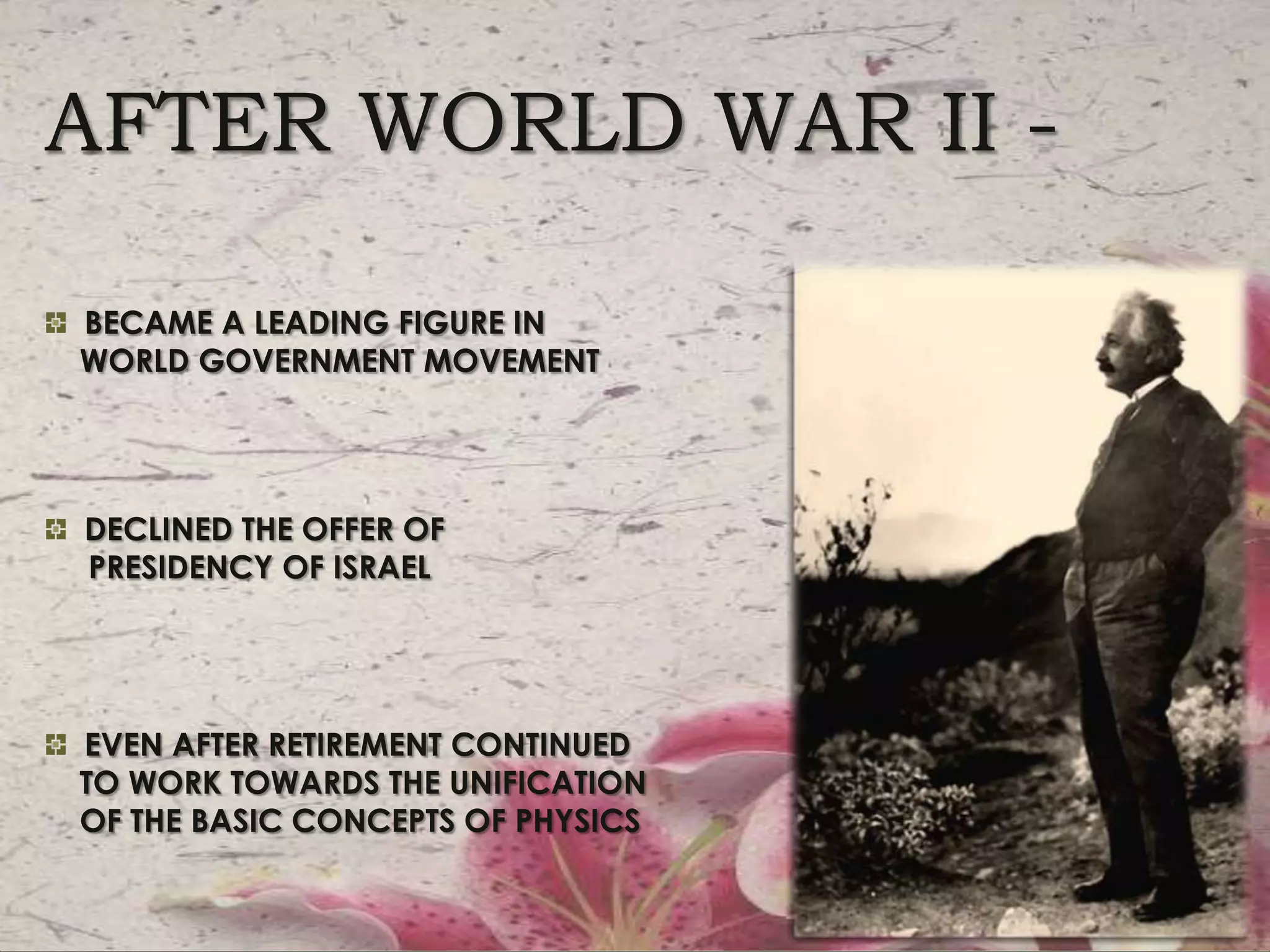 AFTER WORLD WAR II -  BECAME A LEADING FIGURE IN     WORLD GOVERNMENT MOVEMENT  DECLINED THE OFFER OF     PRESIDENCY OF ISRAEL  EVEN AFTER retirement continued    to work towards the unification    of the basic concepts of physics