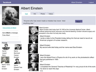 facebook
Albert Einstein
Albert Einsrtein Logout
View photos of Albert
Send Albert a message
Poke Albert
Wall Info Photos Videos
“Anyone who has never made a mistake has never tried
anything new.”
Share
Friends
Albert Einstein
Albert Einstein died today April 18 1955 at the University Medical Center. Albert
suffered abdominal aortic aneurysm and internal bleeding. Einstein refused surgery and
excepted to die when his body was ready,
Name:
Lieserl
Maric
Albert Einstein
I wrote a letter to the President today telling him that we need to launch an
American program of nuclear research.
Albert Einstein
My second wife died today and her name was Elsa Einstein.
Albert Einstein
I won the Nobel Prize in Physics for all of my work on the photoelectric effect
that got published in 1905
1921
Albert Einstein
I completed the General Theories of Relativity! I’m very proud of all of the work
I've done to reach this day!
1915
Name:
Bemhard
Caesar
Einstein
Name: Hans
Albert
Einstein
Name:
Edward Tete
Einstein
 