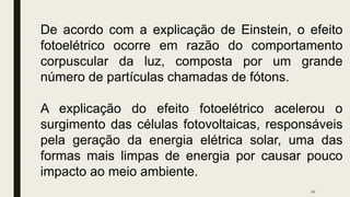 10
De acordo com a explicação de Einstein, o efeito
fotoelétrico ocorre em razão do comportamento
corpuscular da luz, composta por um grande
número de partículas chamadas de fótons.
A explicação do efeito fotoelétrico acelerou o
surgimento das células fotovoltaicas, responsáveis
pela geração da energia elétrica solar, uma das
formas mais limpas de energia por causar pouco
impacto ao meio ambiente.
 