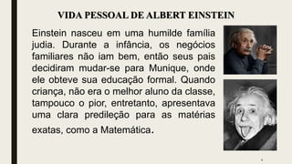 VIDA PESSOAL DE ALBERT EINSTEIN
Einstein nasceu em uma humilde família
judia. Durante a infância, os negócios
familiares não iam bem, então seus pais
decidiram mudar-se para Munique, onde
ele obteve sua educação formal. Quando
criança, não era o melhor aluno da classe,
tampouco o pior, entretanto, apresentava
uma clara predileção para as matérias
exatas, como a Matemática.
4
 