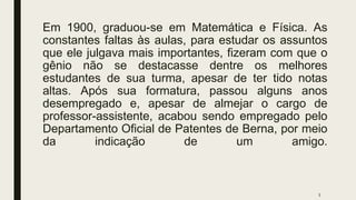 Em 1900, graduou-se em Matemática e Física. As
constantes faltas às aulas, para estudar os assuntos
que ele julgava mais importantes, fizeram com que o
gênio não se destacasse dentre os melhores
estudantes de sua turma, apesar de ter tido notas
altas. Após sua formatura, passou alguns anos
desempregado e, apesar de almejar o cargo de
professor-assistente, acabou sendo empregado pelo
Departamento Oficial de Patentes de Berna, por meio
da indicação de um amigo.
5
 