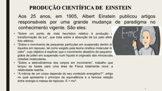 7
PRODUÇÃO CIENTÍFICA DE EINSTEIN
Aos 25 anos, em 1905, Albert Einstein publicou artigos
responsáveis por uma grande mudança de paradigma no
conhecimento vigente. São eles:
• “Sobre um ponto de vista heurístico relativo à produção e
transformação da luz”, que trata sobre a absorção da luz pelo efeito
foto elétrico.
• “Sobre o movimento de pequenas partículas em suspensão dentro de
líquidos em repouso, tal como exigido pela teoria cinética molecular do
calor”, cujo objetivo é explicar que o movimento aleatório de pequenos
grãos de pólen em suspensão num líquido é originado das minúsculas
colisões moleculares.
• “Sobre a eletrodinâmica dos corpos em movimento”, trabalho que
lançou as bases para uma área da Física totalmente nova: a
relatividade restrita.
• “A inércia de um corpo depende do seu conteúdo energético?”, artigo
no qual apresenta o princípio da equivalência e a famosa relação
entre energia e massa de repouso: E = mc².
 
