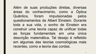 8
Além de suas produções diretas, diversas
áreas do conhecimento, como a Óptica
Quântica, foram impulsionadas pelos
questionamentos de Albert Einstein. Durante
toda a sua vida, o sonho de Einstein era
construir uma teoria capaz de unificar todas
as forças fundamentais em uma única
descrição matemática. Tal desejo é refletido
em algumas das teorias cosmológicas mais
recentes, como a teoria das cordas.
 