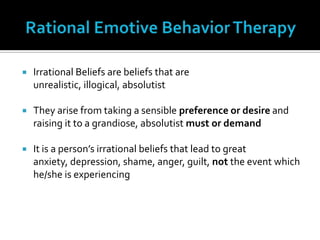 Rational Emotive Behavior TherapyIrrational Beliefs are beliefs that are unrealistic, illogical, absolutistThey arise from taking a sensible preference or desire and raising it to a grandiose, absolutist must or demandIt is a person’s irrational beliefs that lead to great anxiety, depression, shame, anger, guilt, not the event which he/she is experiencing