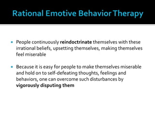 Rational Emotive Behavior TherapyPeople continuously reindoctrinate themselves with these irrational beliefs, upsetting themselves, making themselves feel miserableBecause it is easy for people to make themselves miserable and hold on to self-defeating thoughts, feelings and behaviors, one can overcome such disturbances by vigorously disputing them