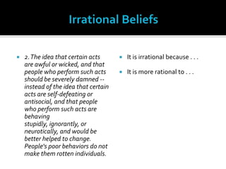 Irrational Beliefs2. The idea that certain acts are awful or wicked, and that people who perform such acts should be severely damned -- instead of the idea that certain acts are self-defeating or antisocial, and that people who perform such acts are behaving stupidly, ignorantly, or neurotically, and would be better helped to change. People's poor behaviors do not make them rotten individuals.It is irrational because . . .It is more rational to . . .