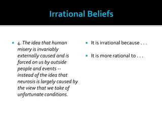 Irrational Beliefs4. The idea that human misery is invariably externally caused and is forced on us by outside people and events -- instead of the idea that neurosis is largely caused by the view that we take of unfortunate conditions.It is irrational because . . .It is more rational to . . .