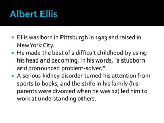 Albert EllisEllis was born in Pittsburgh in 1913 and raised in New York City. He made the best of a difficult childhood by using his head and becoming, in his words, "a stubborn and pronounced problem-solver." A serious kidney disorder turned his attention from sports to books, and the strife in his family (his parents were divorced when he was 12) led him to work at understanding others.
