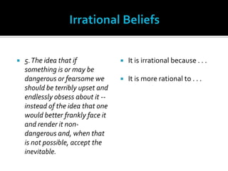 Irrational Beliefs5. The idea that if something is or may be dangerous or fearsome we should be terribly upset and endlessly obsess about it -- instead of the idea that one would better frankly face it and render it non-dangerous and, when that is not possible, accept the inevitable.It is irrational because . . .It is more rational to . . .