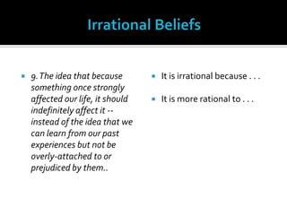 Irrational Beliefs9. The idea that because something once strongly affected our life, it should indefinitely affect it -- instead of the idea that we can learn from our past experiences but not be overly-attached to or prejudiced by them..It is irrational because . . .It is more rational to . . .